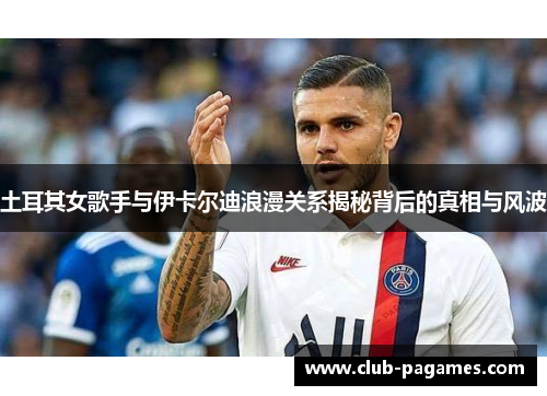 土耳其女歌手与伊卡尔迪浪漫关系揭秘背后的真相与风波