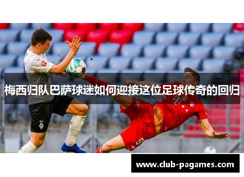 梅西归队巴萨球迷如何迎接这位足球传奇的回归