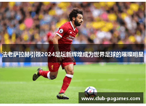 法老萨拉赫引领2024足坛新辉煌成为世界足球的璀璨明星