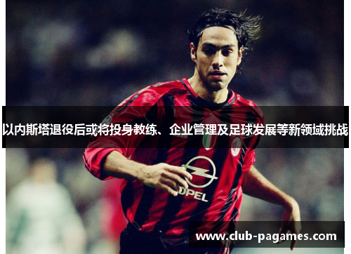 以内斯塔退役后或将投身教练、企业管理及足球发展等新领域挑战