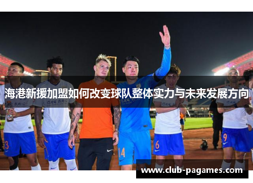 海港新援加盟如何改变球队整体实力与未来发展方向