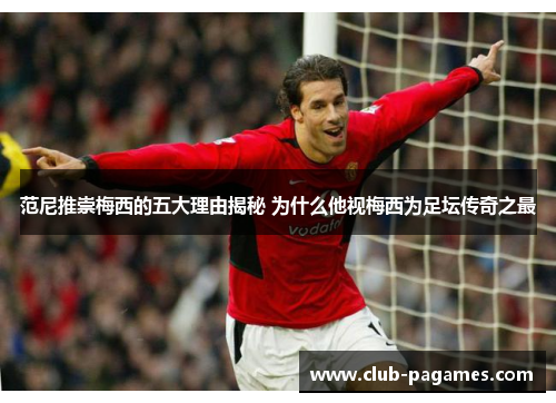 范尼推崇梅西的五大理由揭秘 为什么他视梅西为足坛传奇之最