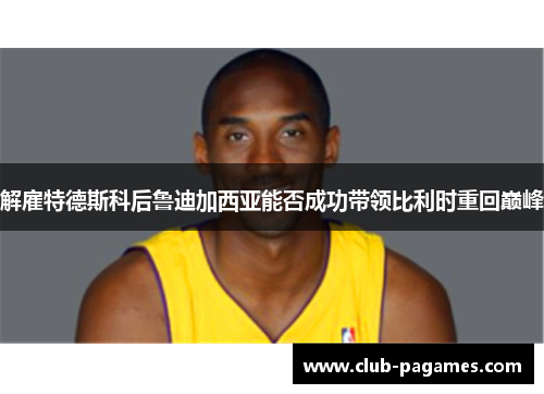 解雇特德斯科后鲁迪加西亚能否成功带领比利时重回巅峰