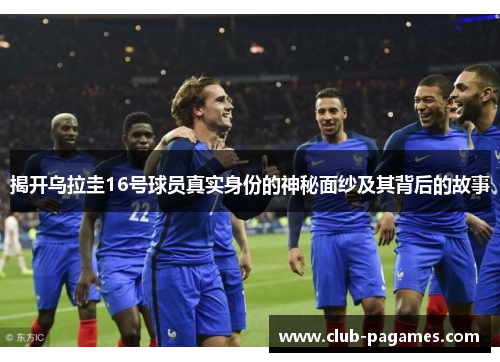 揭开乌拉圭16号球员真实身份的神秘面纱及其背后的故事