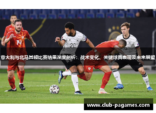 意大利与北马其顿比赛结果深度剖析：战术变化、关键球员表现及未来展望