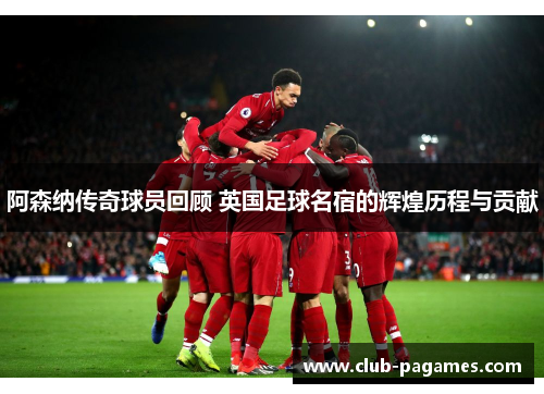 阿森纳传奇球员回顾 英国足球名宿的辉煌历程与贡献