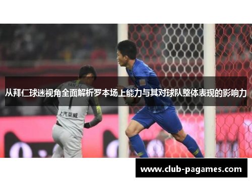 从拜仁球迷视角全面解析罗本场上能力与其对球队整体表现的影响力