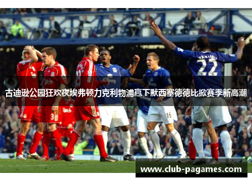 古迪逊公园狂欢夜埃弗顿力克利物浦赢下默西塞德德比掀赛季新高潮