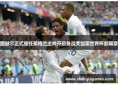 图赫尔正式接任英格兰主帅开启备战美加墨世界杯新篇章