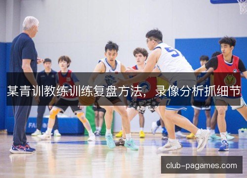 某青训教练训练复盘方法，录像分析抓细节